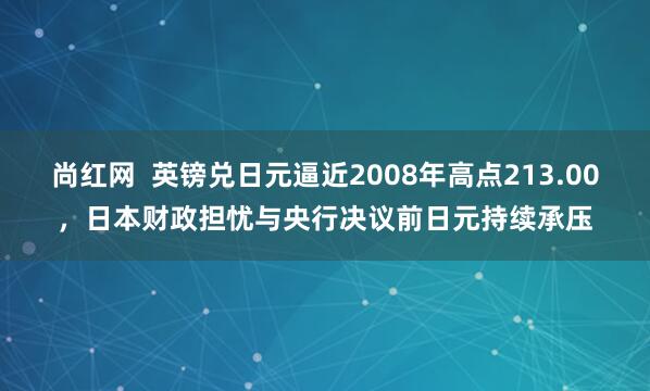 尚红网  英镑兑日元逼近2008年高点213.00，日本财政担忧与央行决议前日元持续承压