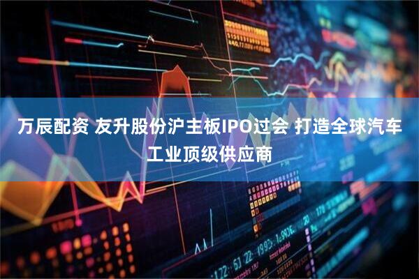 万辰配资 友升股份沪主板IPO过会 打造全球汽车工业顶级供应商