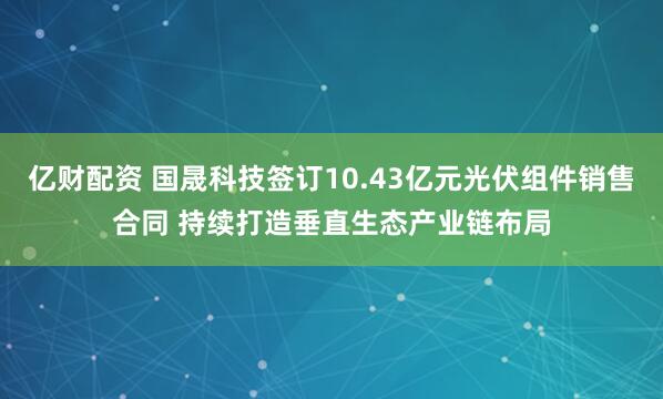 亿财配资 国晟科技签订10.43亿元光伏组件销售合同 持续打造垂直生态产业链布局