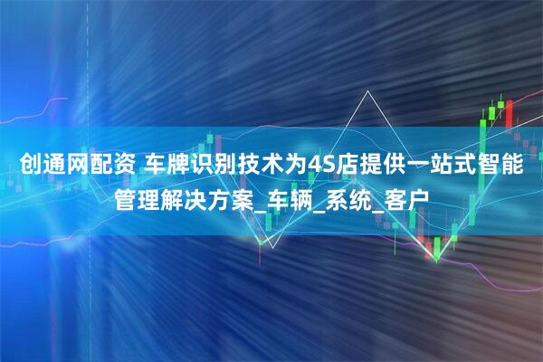 创通网配资 车牌识别技术为4S店提供一站式智能管理解决方案_车辆_系统_客户