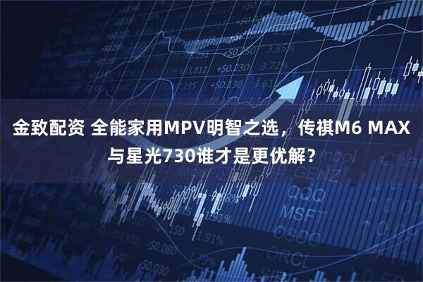 金致配资 全能家用MPV明智之选，传祺M6 MAX与星光730谁才是更优解？