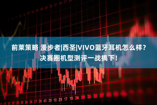 前莱策略 漫步者|西圣|VIVO蓝牙耳机怎么样？决赛圈机型测评一战搞下！